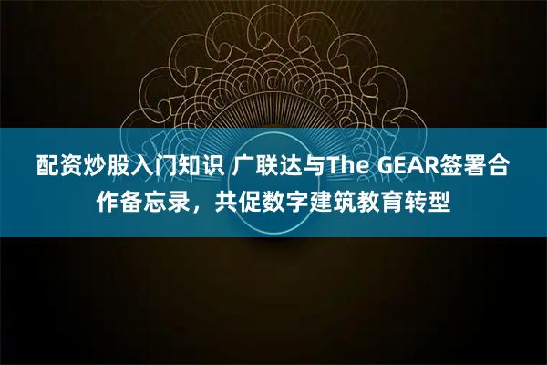 配资炒股入门知识 广联达与The GEAR签署合作备忘录，共促数字建筑教育转型
