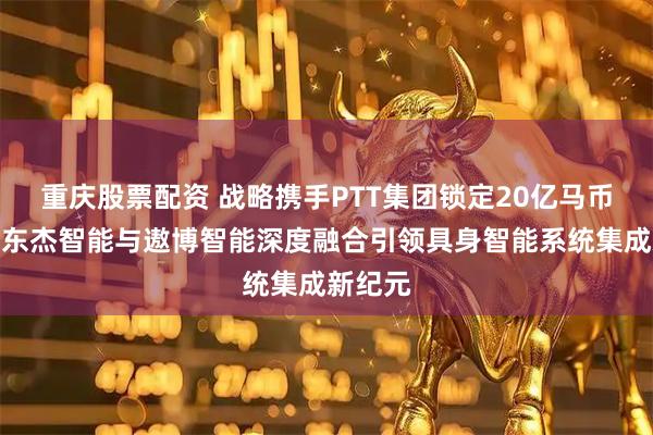 重庆股票配资 战略携手PTT集团锁定20亿马币订单，东杰智能与遨博智能深度融合引领具身智能系统集成新纪元