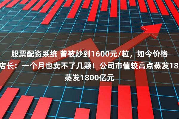 股票配资系统 曾被炒到1600元/粒，如今价格大跌，店长：一个月也卖不了几颗！公司市值较高点蒸发1800亿元