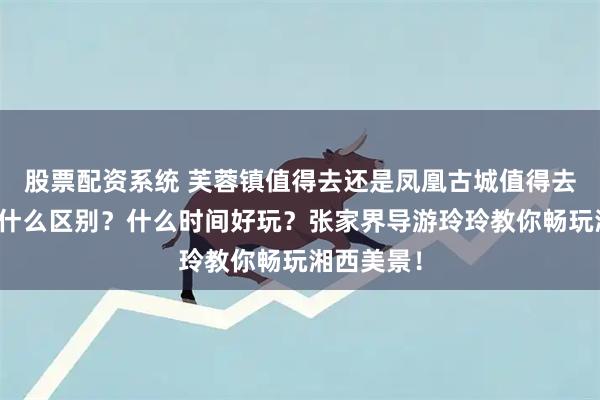 股票配资系统 芙蓉镇值得去还是凤凰古城值得去？两者有什么区别？什么时间好玩？张家界导游玲玲教你畅玩湘西美景！