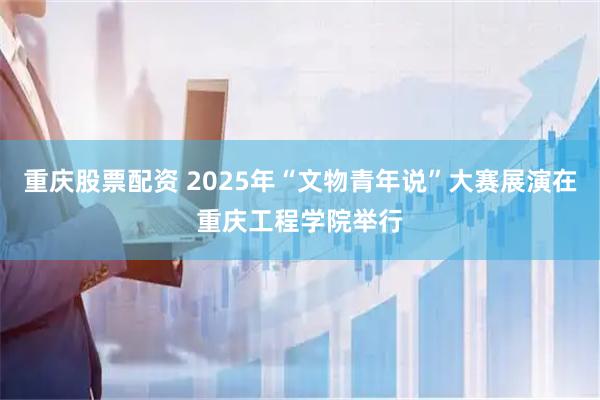 重庆股票配资 2025年“文物青年说”大赛展演在重庆工程学院举行