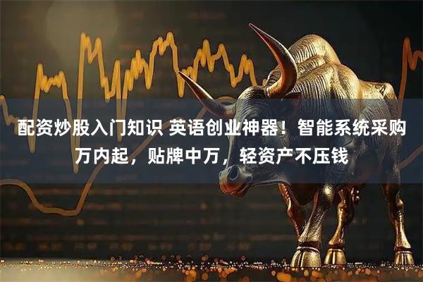 配资炒股入门知识 英语创业神器！智能系统采购万内起，贴牌中万，轻资产不压钱