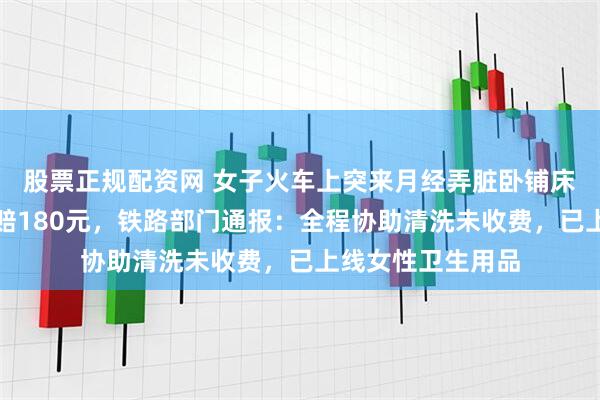 股票正规配资网 女子火车上突来月经弄脏卧铺床单被要求清洗或赔180元，铁路部门通报：全程协助清洗未收费，已上线女性卫生用品