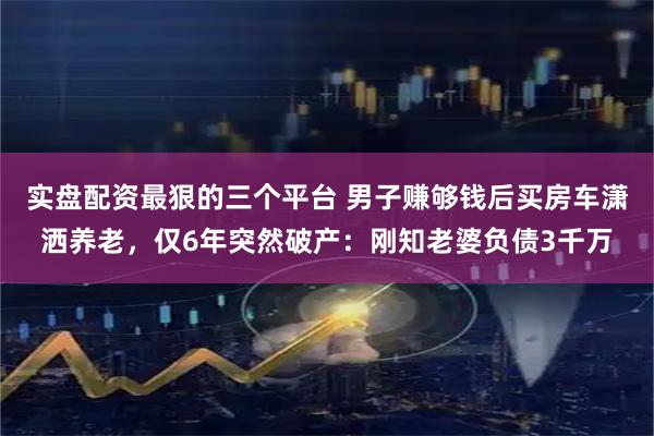 实盘配资最狠的三个平台 男子赚够钱后买房车潇洒养老，仅6年突然破产：刚知老婆负债3千万